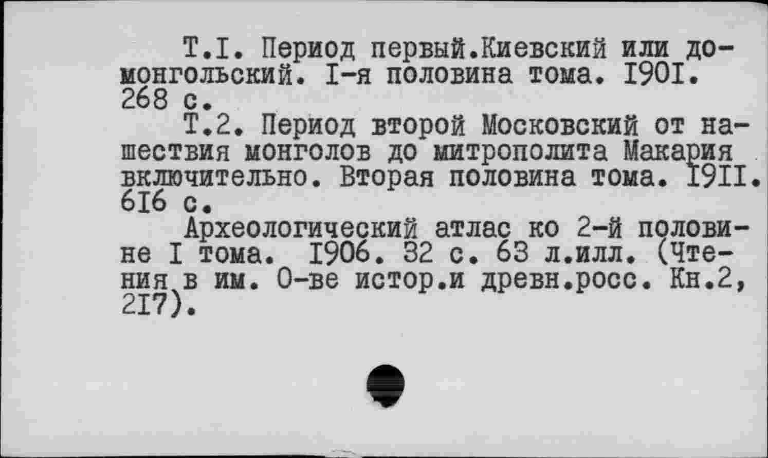 ﻿Т.I. Период первый.Киевский или домонгольский. I-я половина тома. 1901. 268 с.
Т.2. Период второй Московский от нашествия монголов до митрополита Макария включительно. Вторая половина тома. X9II. 6J6 с.
Археологический атлас ко 2-й половине I тома. 1906. 32 с. 63 л.илл. (Чтения в им. О-ве истор.и древн.росс. Кн.2,